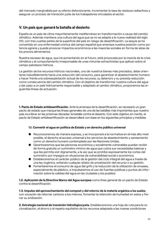 43
del mercado marginalista por su efecto distorsionante, incrementar la tasa de residuos radiactivos y
asegurar un proceso de transición justa de los trabajadores vinculados al sector.
V. Un país que ganará la batalla al desierto
España es un país de clima mayoritariamente mediterráneo en transformación a causa del cambio
climático. Además mantiene una cultura del agua que ya no se adapta a la nueva realidad del siglo
XXI, con tres cuartas partes de la superficie del país en riesgo de desertificación. La sequía se ha
convertido en una enfermedad crónica del campo español que amenaza nuestra posición como po-
tencia agraria y puede provocar impactos económicos a las mayorías sociales en forma de alzas de
los precios alimentarios.
Nuestra escasez de agua, que irá aumentando en el futuro, está provocada por la mezcla de la crisis
climática y el comportamiento irresponsable de unas minorías extractivistas que aplican sobre el
campo pelotazos hídricos.
La gestión de los recursos hídricos nacionales, uno de nuestros bienes más preciados, debe orien-
tarse ineludiblemente hacia una reducción del consumo, para garantizar el abastecimiento humano
y hacer frente a la sobreexplotación actual de los recursos, su deterioro y su prevista reducción
como consecuencia del cambio climático. Con el objetivo de transformar nuestra cultura del agua
y dar paso a un país hidricamente responsable y adaptado al cambio climático, proponemos las si-
guientes líneas de actuación.
1. Pacto de Estado antidesertificación. Ante la amenaza de la desertificación, es necesario un gran
pacto de estado que marque las líneas generales de una de las batallas más importantes que nuestro
país va a librar en las próximas décadas: la batalla contra el desierto. Con este objetivo en mente, el
pacto de Estado antidesertificación se desarrollará con base en los siguientes principios y medidas:
1.1. Convertir el agua en política de Estado y en derecho público universal
● Reconoceremos de manera expresa, y se incorporará a la normativa en el más alto nivel
posible, el derecho al acceso universal a los servicios de abastecimiento y saneamiento
como un derecho humano contemplado por las Naciones Unidas.
● Garantizaremos que las personas económica y socialmente vulnerables puedan recibir
de forma gratuita un suministro mínimo de agua que cubra sus necesidades básicas y
que les permita vivir dignamente, a la vez que se prohíbe expresamente los cortes del
suministro por impagos en situaciones de vulnerabilidad social o económica.
● Estableceremos el carácter público de la gestión del ciclo integral del agua a través de
una ley orgánica, evitando cualquier atisbo de privatización del recurso o su gestión.
● Fomentaremos el consumo de agua del grifo y la reducción de la utilización de envases,
especialmente de plástico, e impulsaremos el uso de fuentes públicas y puntos de infor-
mación sobre la calidad del agua en las ciudades y los pueblos.
1.2. Aplicación de la Directiva Marco del Agua europea como línea general de un pacto de Estado
contra la desertificación.
1.3. Impulso del aprovechamiento del compost y del retorno de la materia orgánica a los suelos,
con vocación de retornar carbono a los mismos, fomentar la retención de humedad en estos y fre-
nar su aridización.
2. Estrategia nacional de transición hidrológica justa. Estableceremos una hoja de ruta para la ra-
cionalización, el ahorro y el reparto equitativo de los recursos adaptada a las nuevas condiciones
 