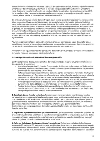 46
temas acuáticos – del litoral e insulares – del 30% en los sistemas áridos, marinos, agroecosistemas
y montaña, y de entre el 20% y el 30% en el caso de bosques esclerófilos, atlánticos y mediterrá-
neos. Existe una importante afección a la biodiversidad y la agricultura de regadío demanda el 81%
del agua disponible. La degradación es especialmente patente en espacios emblemáticos como
Doñana, el Mar Menor, el Delta del Ebro o la Mancha Húmeda.
Sin embargo, la riqueza natural de nuestro país es un tesoro que debemos preservar porque, entre
otras cosas, constituye uno de los pilares en los que se fundamenta nuestro potencial turístico,
tanto en las regiones costeras, insulares y de interior. Sin olvidar su importancia en la generación de
servicios ambientales, como el agua de los ríos, el aire limpio, el suelo para cultivar, los pastos para
el ganado, los polinizadores, etcétera. El desarrollo de estrategias sostenibles vinculadas a la TEJ
crea un marco favorable para desplegar un programa ambicioso de protección de la biodiversidad
y de recuperación y restauración de los ecosistemas clave en las próximas décadas, tales como
el suelo, los bosques, las masas de agua dulce, el litoral y las áreas marinas, las zonas áridas o los
agrosistemas.
Asumimos como ámbitos de actuación prioritaria proteger las masas de agua, desarrollar planes
estratégicos, recuperar los ecosistemas silvestres, recuperar las comunidades de montes y recono-
cer los servicios ecosistémicos de las buenas prácticas del sector primario.
Proponemos las siguientes medidas para cuidar de nuestra biodiversidad y proteger adecuadamen-
te nuestro rico pero amenazado patrimonio natural.
1. Estrategia nacional contra Incendios de nueva generación
Dentro del principio de seguridad climática daremos prioridad a mejorar la lucha contra los incen-
dios, para ello proponemos:
- Intensificar la coordinación con las Comunidades Autónomas en la prevención de incendios
forestales, siguiendo las directrices y criterios comunes para la elaboración de los planes de
prevención del Real Decreto Ley 15/2022.
- Reforzar las competencias del Comité de Lucha contra los Incendios Forestales (CLIF) y me-
jorar el acceso a la información para fomentar una cultura forestal que tenga como pilares la
transparencia y la participación de todos los actores sociales y las entidades locales.
- Establecer un fondo presupuestario de apoyo a la prevención de incendios y a la gestión fo-
restal para poder fortalecer el trabajo de todas las administraciones y actores, ayudando al
cumplimiento de las obligaciones en materia de prevención de incendios forestales.
- Finalizar la tramitación de la Ley Básica para el Estatuto de los Bomberos Forestales, cuya
tramitación quedó interrumpida por la convocatoria electoral, armonizando sus funciones y
categorías profesionales en todo el territorio nacional.
2. Estrategia de uso forestal sostenible. Pondremos en marcha medidas económicas y fiscales
para sustituir progresivamente las plantaciones de pinos exóticos y eucaliptos con el fin de generar
bosques con especies autóctonas, de crecimiento menos rápido, pero menos proclives a generar
grandes incendios. Realizaremos, en cooperación con las comunidades autónomas, un inventario
de bosques naturales maduros para favorecer su extensión y su gestión sostenible.
Exigiremos en las compras públicas de madera y productos forestales los sistemas de certificación
forestal sostenible.
3. Impulso de la protección del mar y su biodiversidad. Con la vocación de alcanzar los objetivos de
protección de, al menos, un 30% de la superficie marina para 2030, se impulsará un aumento de las
reservas marinas en aguas exteriores, así como una protección de aquellos ecosistemas especial-
mente singulares, como la posidonia oceánica, entre otros.
4. Reforma de la Ley de Costas y gestión de inundaciones. Reformaremos la Ley de Costas para
ampliar de 20 metros a 100 metros la zona de servidumbre de protección, y reorientaremos las polí-
ticas urbanísticas no autorizando nuevas construcciones en zonas de riesgo por inundaciones o por
aumento del nivel del mar. Se fomentará una política rigurosa de gestión de inundaciones basada en
 