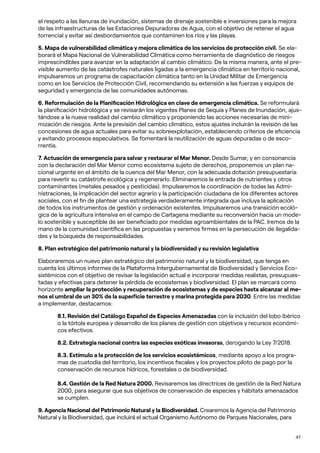 47
el respeto a las llanuras de inundación, sistemas de drenaje sostenible e inversiones para la mejora
de las infraestructuras de las Estaciones Depuradoras de Agua, con el objetivo de retener el agua
torrencial y evitar así desbordamientos que contaminen los ríos y las playas.
5. Mapa de vulnerabilidad climática y mejora climática de los servicios de protección civil. Se ela-
borará el Mapa Nacional de Vulnerabilidad Climática como herramienta de diagnóstico de riesgos
imprescindibles para avanzar en la adaptación al cambio climático. De la misma manera, ante el pre-
visible aumento de las catástrofes naturales ligadas a la emergencia climática en territorio nacional,
impulsaremos un programa de capacitación climática tanto en la Unidad Militar de Emergencia
como en los Servicios de Protección Civil, recomendando su extensión a las fuerzas y equipos de
seguridad y emergencia de las comunidades autónomas.
6. Reformulación de la Planificación Hidrológica en clave de emergencia climática. Se reformulará
la planificación hidrológica y se revisarán los vigentes Planes de Sequía y Planes de Inundación, ajus-
tándose a la nueva realidad del cambio climático y proponiendo las acciones necesarias de mini-
mización de riesgos. Ante la previsión del cambio climático, estos ajustes incluirán la revisión de las
concesiones de agua actuales para evitar su sobreexplotación, estableciendo criterios de eficiencia
y evitando procesos especulativos. Se fomentará la reutilización de aguas depuradas o de esco-
rrentía.
7. Actuación de emergencia para salvar y restaurar el Mar Menor. Desde Sumar, y en consonancia
con la declaración del Mar Menor como ecosistema sujeto de derechos, proponemos un plan na-
cional urgente en el ámbito de la cuenca del Mar Menor, con la adecuada dotación presupuestaria
para revertir su catástrofe ecológica y regenerarlo. Eliminaremos la entrada de nutrientes y otros
contaminantes (metales pesados y pesticidas). Impulsaremos la coordinación de todas las Admi-
nistraciones, la implicación del sector agrario y la participación ciudadana de los diferentes actores
sociales, con el fin de plantear una estrategia verdaderamente integrada que incluya la aplicación
de todos los instrumentos de gestión y ordenación existentes. Impulsaremos una transición ecoló-
gica de la agricultura intensiva en el campo de Cartagena mediante su reconversión hacia un mode-
lo sostenible y susceptible de ser beneficiado por medidas agroambientales de la PAC. Iremos de la
mano de la comunidad científica en las propuestas y seremos firmes en la persecución de ilegalida-
des y la búsqueda de responsabilidades.
8. Plan estratégico del patrimonio natural y la biodiversidad y su revisión legislativa
Elaboraremos un nuevo plan estratégico del patrimonio natural y la biodiversidad, que tenga en
cuenta los últimos informes de la Plataforma Intergubernamental de Biodiversidad y Servicios Eco-
sistémicos con el objetivo de revisar la legislación actual e incorporar medidas realistas, presupues-
tadas y efectivas para detener la pérdida de ecosistemas y biodiversidad. El plan se marcará como
horizonte ampliar la protección y recuperación de ecosistemas y de especies hasta alcanzar al me-
nos el umbral de un 30% de la superficie terrestre y marina protegida para 2030. Entre las medidas
a implementar, destacamos:
8.1. Revisión del Catálogo Español de Especies Amenazadas con la inclusión del lobo ibérico
o la tórtola europea y desarrollo de los planes de gestión con objetivos y recursos económi-
cos efectivos.
8.2. Estrategia nacional contra las especies exóticas invasoras, derogando la Ley 7/2018.
8.3. Estímulo a la protección de los servicios ecosistémicos, mediante apoyo a los progra-
mas de custodia del territorio, los incentivos fiscales y los proyectos piloto de pago por la
conservación de recursos hídricos, forestales o de biodiversidad.
8.4. Gestión de la Red Natura 2000. Revisaremos las directrices de gestión de la Red Natura
2000, para asegurar que sus objetivos de conservación de especies y hábitats amenazados
se cumplen.
9. Agencia Nacional del Patrimonio Natural y la Biodiversidad. Crearemos la Agencia del Patrimonio
Natural y la Biodiversidad, que incluirá el actual Organismo Autónomo de Parques Nacionales, para
 
