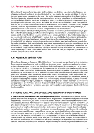 52
1.4. Por un mundo rural vivo y activo
El medio rural, la agricultura, la pesca y la alimentación son ámbitos especialmente afectados por
el agotamiento del modelo de producción industrial y los efectos del cambio climático. Al mismo
tiempo, las personas trabajadoras del rural y del sector pesquero, especialmente en la agricultura
familiar y la pesca a pequeña escala, han desempeñado un papel esencial en el cuidado del terri-
torio y la biodiversidad. La transición ecosocial es una oportunidad si las instituciones garantizan la
justicia y la lucha contra la desigualdad territorial. Necesitamos una sociedad que dé participación
efectiva a la población (independientemente de la densidad poblacional) y un medio rural y pesque-
ro vivos; un sector agroalimentario que avance hacia la soberanía alimentaria, la agroecología, la
pesca sostenible y unas políticas públicas comprometidas con ese horizonte.
La conservación de la biodiversidad y la restauración de ecosistemas; el turismo sostenible; la ges-
tión sostenible de los bosques, la transición energética; el desarrollo de una economía de los cui-
dados, con la implantación de servicios en el lugar de arraigo, centros de día, residencias y recursos
de conciliación móviles; la rehabilitación y mejora de la accesibilidad y eficiencia energética de las
viviendas; el fomento de la actividad cultural en zonas rurales y costeras y la protección de su pa-
trimonio histórico-artístico, ofrecen importantes oportunidades para la diversificación económica.
Para ello, el conjunto de la sociedad debe asumir que la prestación de servicios esenciales para una
alimentación y una vida sana deben ser retribuidos en consonancia suficiente con los objetivos de
la transición ecológica justa. Esta última, junto con la conversión de la alimentación saludable en un
derecho y la mejora de las condiciones de vida de la población rural, son objetivos que deben ir de
la mano con políticas públicas decididas.
1.4.1 Agricultura y mundo rural
El medio rural ocupa en España el 80% del territorio y concentra a una quinta parte de la población.
Desempeña un papel esencial en la provisión de alimentos sanos y suficientes, y ejerce funciones
ambientales esenciales, como el mantenimiento de la biodiversidad, la conservación y la lucha con-
tra el cambio climático. La despoblación, la desagrarización, el envejecimiento y la masculinización
progresiva de los pueblos son problemas que debemos afrontar para lograr una transición justa en
el medio rural. Se debe reconocer la enorme contribución de los habitantes del medio rural al con-
junto de la sociedad, como cuidadores del territorio y de su biodiversidad, como depositarios de
cultura e identidad. Queremos un mundo rural vivo, que sea atractivo para sus habitantes, en el que
la población desempeñe un papel central en la conservación y la sostenibilidad. Nuestro horizonte
es la transición agroecológica, desde una perspectiva integral que no solo incorpore la adecuación
de los procesos productivos a criterios de sostenibilidad, sino que también garantice una renta sufi-
ciente para los agricultores y un salario justo para los trabajadores, con redes de distribución lo más
locales posibles.
I. UN MUNDO RURAL PARA VIVIR CON IGUALDAD DE SERVICIOS Y OPORTUNIDADES
1. Plan de acción para el medio rural para la igualdad territorial. Impulsaremos un plan de acción
para el medio rural que implique a las diversas áreas de gobierno y aporte recursos presupuestarios
específicos y continuados, de forma coordinada con las demás Administraciones territoriales: co-
munidades autónomas, Administraciones locales u organizaciones sociales agrarias, entre otras. Un
plan destinado a promover una transición justa en el medio rural, reduciendo el déficit de servicios,
promoviendo el empleo, el emprendimiento y la diversidad en el mundo rural; a diversificar la eco-
nomía hacia los sectores secundario y terciario; a fomentar la vivienda para jóvenes y la residencia
de los empleados públicos en los pueblos; a compensar las desigualdades en el acceso a servicios
concentrados en las urbes; a beneficiarse in situ de la producción de energías renovables. Un plan
destinado a dar apoyo económico y técnico a la conservación y la mejora de la biodiversidad, al
mantenimiento de mosaico agroforestal, a la gestión sostenible de los bosques, la restauración de
los diversos ecosistemas, la contribución a la transición energética; la prevención y extinción de in-
cendios forestales; la provisión de alimentos de proximidad y de calidad; la ganadería extensiva; la
 