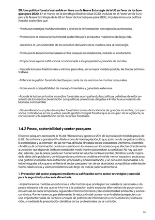 59
20. Una política forestal sostenible en línea con la Nueva Estrategia de la UE en favor de los bos-
ques para 2030. En el marco de la estrategia Biodiversidad 2030, incluida en el Pacto Verde Euro-
peo y la Nueva Estrategia de la UE en favor de los bosques para 2030, impulsaremos una política
forestal sostenible que:
-Promueva manejos multifuncionales y priorice la reforestación con especies autóctonas.
-Promocione la bioeconomía forestal sostenible para productos madereros de larga vida.
-Garantice el uso sostenible de los recursos derivados de la madera para la bioenergía.
-Promueva la bioeconomía basada en los bosques no madereros, incluido el ecoturismo.
-Proporcione ayuda institucional condicionada a los propietarios privados de montes.
-Respete los usos tradicionales y elimine para ellos, en la mayor medida posible, las trabas adminis-
trativas.
-Potencie la gestión forestal colectiva por parte de los vecinos de montes comunales.
-Promueva la compatibilidad de manejos forestales y ganadería extensiva.
-Aborde la lucha contra los incendios forestales acompañando las políticas paliativas de reforza-
miento de los medios de extinción con políticas preventivas dirigidas a limitar la acumulación de
biomasa combustible.
-Desarrollaremos un plan de empleo forestal en zonas de incidencia de grandes incendios, con per-
sonas contratadas en los pueblos para la gestión integral forestal que se ocupen de la vigilancia, la
conservación y la explotación de los recursos forestales.
1.4.2 Pesca, sostenbilidad y sector pesquero
El sector pesquero representa el 1% del PIB nacional y genera el 20% de la producción total de pesca de
la UE. Se enfrenta a grandes dificultades como la hiperregulación, lo que, junto con la carga burocrática,
la complejidad y la extensión de las normas, dificulta el trabajo de los pescadores. Asimismo, el cambio
climático y la contaminación producen cambios en los mares y en los océanos que afectan directamente
a un sector que depende del buen estado del medio marino para realizar su actividad. No hay que olvi-
dar, además, que la pesca puede ser fundamental en la lucha contra el cambio climático y en la mejora
de la dieta de la población, contribuyendo a suministrar proteína animal de menor impacto si se alcanza
una gestión sostenible de la extracción, procesado y comercialización, y un consumo responsable. Los
retos integrales a los que se enfrenta el sector pesquero han de ser abordados con políticas valientes de
fuerte calado social y visión ecosistémica a lo largo de toda la cadena alimentaria.
1. Protección del sector pesquero mediante su calificación como sector estratégico y esencial
para la seguridad y soberanía alimentaria.
-Implantaremos medidas económicas e informativas que privilegien los caladeros nacionales y de
pesca artesanal a la vez que se informa a la población sobre especies alternativas (de poco consu-
mo actual) en cada temporada, siguiendo criterios biofísicos y de sostenibilidad ambiental y socioe-
conómica. Fomentaremos, paralelamente, la reducción del consumo en la dieta de especies con
una importante huella de carbono a través de políticas de información a consumidores y restaura-
ción, y mediante la prescripción dietética de los profesionales de la nutrición.
 