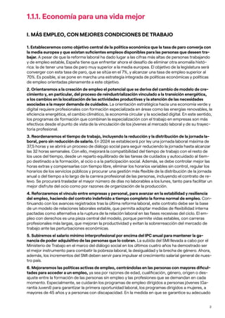 2
1.1.1. Economía para una vida mejor
I. MÁS EMPLEO, CON MEJORES CONDICIONES DE TRABAJO
1. Estableceremos como objetivo central de la política económica que la tasa de paro converja con
la media europea y que existan suficientes empleos disponibles para las personas que deseen tra-
bajar. A pesar de que la reforma laboral ha dado lugar a las cifras más altas de personas trabajando
y de empleo estable, España tiene que enfrentar ahora el desafío de eliminar otra anomalía histó-
rica: la de tener una tasa de paro muy superior a la media europea. El objetivo de la legislatura será
converger con esta tasa de paro, que se sitúa en el 7%, y alcanzar una tasa de empleo superior al
70%. Es posible, si se pone en marcha una estrategia integrada de políticas económicas y políticas
de empleo orientadas plenamente a este objetivo.
2. Orientaremos a la creación de empleo el potencial que se deriva del cambio de modelo de cre-
cimiento y, en particular, del proceso de reindustrialización vinculado a la transición energética,
a los cambios en la localización de las actividades productivas y la atención de las necesidades
asociadas a la mayor demanda de cuidados. La orientación estratégica hacia una economía verde y
digital requiere profesionales con formación especializada en áreas como las energías renovables, la
eficiencia energética, el cambio climático, la economía circular y la sociedad digital. En este sentido,
los programas de formación que combinan la especialización con el trabajo en empresas son más
efectivos desde el punto de vista de la vinculación de los jóvenes al mercado laboral y de su trayec-
toria profesional.
3. Reordenaremos el tiempo de trabajo, incluyendo la reducción y la distribución de la jornada la-
boral, pero sin reducción de salario. En 2024 se establecerá por ley una jornada laboral máxima de
37,5 horas y se abrirá un proceso de diálogo social para seguir reduciendo la jornada hasta alcanzar
las 32 horas semanales. Con ello, mejorará la compatibilidad del tiempo de trabajo con el resto de
los usos del tiempo, desde un reparto equilibrado de las tareas de cuidados y autocuidado al tiem-
po destinado a la formación, al ocio o a la participación social. Además, se debe controlar mejor las
horas extras y compensarlas con tiempo libre, eliminar los horarios variables sin control, regular los
horarios de los servicios públicos y procurar una gestión más flexible de la distribución de la jornada
anual o del tiempo a lo largo de la carrera profesional de las personas, incluyendo el contrato de re-
levo. Se procurará trasladar el mayor número de días no laborables a los lunes, tanto para facilitar un
mejor disfrute del ocio como por razones de organización de la producción.
4. Reforzaremos el vínculo entre empresas y personal, para avanzar en la estabilidad y resiliencia
del empleo, haciendo del contrato indefinido a tiempo completo la forma normal de empleo. Con-
tinuando con los avances registrados tras la última reforma laboral, este contrato debe ser la base
de un modelo de relaciones laborales estable, que permita adoptar medidas de flexibilidad interna
pactadas como alternativa a la ruptura de la relación laboral en las fases recesivas del ciclo. El em-
pleo con derechos es una pieza central del modelo, porque permite vidas estables, con carreras
profesionales más largas, que mejoran la productividad y evitan la sobrerreacción del mercado de
trabajo ante las perturbaciones económicas.
5. Subiremos el salario mínimo interprofesional por encima del IPC anual para mantener la ga-
nancia de poder adquisitivo de las personas que lo cobran. La subida del SMI llevada a cabo por el
Ministerio de Trabajo en el marco del diálogo social en los últimos cuatro años ha demostrado ser
el mejor instrumento para combatir la pobreza laboral, la desigualdad y la brecha de género. Ahora,
además, los incrementos del SMI deben servir para impulsar el crecimiento salarial general de nues-
tro país.
6. Mejoraremos las políticas activas de empleo, centrándolas en las personas con mayores dificul-
tades para acceder a un empleo, ya sea por razones de edad, cualificación, género, origen o des-
ajuste entre la formación de las personas sin empleo y las profesiones que se demandan en cada
momento. Especialmente, se cuidarán los programas de empleo dirigidos a personas jóvenes (Ga-
rantía Juvenil) para garantizar la primera oportunidad laboral, los programas dirigidos a mujeres, a
mayores de 45 años y a personas con discapacidad. En la medida en que se garantice su adecuado
 