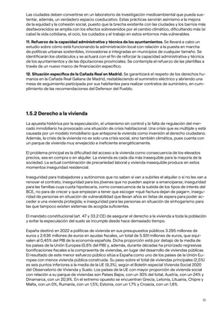72
Las ciudades deben convertirse en un laboratorio de investigación medioambiental que pueda sus-
tentar, además, un verdadero espacio coeducativo. Estas prácticas servirán asimismo a la mejora
de la equidad y la cohesión social, puesto que la brecha existente con las ciudades y los barrios más
desfavorecidos se amplía con los efectos sobrevenidos por el cambio climático, dificultando más (si
cabe) la vida cotidiana, el ocio, los cuidados y el trabajo en estos entornos más vulnerables.
11. Refuerzo de la capacidad administrativa y técnica de los ayuntamientos. Se llevará a cabo un
estudio sobre cómo está funcionando la administración local con relación a la puesta en marcha
de políticas urbanas sostenibles, innovadoras e integradas en municipios de cualquier tamaño. Se
identificarán los obstáculos y se actuará con el fin de reforzar la capacidad administrativa y técnica
de los ayuntamientos y de las diputaciones provinciales. Se contempla el refuerzo de las plantillas a
través de un nuevo marco de financiación específico.
12. Situación específica de la Cañada Real en Madrid. Se garantizará el respeto de los derechos hu-
manos en la Cañada Real Galiana de Madrid, restableciendo el suministro eléctrico y abriendo una
mesa de seguimiento participada por sus habitantes para realizar contratos de suministro, en cum-
plimiento de las recomendaciones del Defensor del Pueblo.
1.5.2 Derecho a la vivienda
La apuesta histórica por la especulación, el urbanismo sin control y la falta de regulación del mer-
cado inmobiliario ha provocado una situación de crisis habitacional. Una crisis que es múltiple y está
causada por un modelo inmobiliario que antepone la vivienda como inversión al derecho ciudadano.
Además, la crisis de la vivienda no es solo una crisis social, sino también climática, pues cuenta con
un parque de vivienda muy envejecido e ineficiente energéticamente.
El problema principal es la dificultad del acceso a la vivienda como consecuencia de los elevados
precios, sea en compra o en alquiler. La vivienda es cada día más inasequible para la mayoría de la
sociedad. La actual combinación de precariedad laboral y vivienda inasequible produce en estos
momentos inseguridad residencial.
Inseguridad para trabajadores y autónomos que no saben si van a subirles el alquiler o si no les van a
renovar el contrato; inseguridad para los jóvenes que no pueden aspirar a emanciparse; inseguridad
para las familias cuya cuota hipotecaria, como consecuencia de la subida de los tipos de interés del
BCE, no para de crecer y que empiezan a tener que escoger «qué factura dejan de pagar»; insegu-
ridad de personas en situación de vulnerabilidad que llevan años en listas de espera para poder ac-
ceder a una vivienda protegida; e inseguridad para las personas en situación de sinhogarismo para
las que tampoco existen sistemas de acogida suficientes.
El mandato constitucional (art. 47 y 33.2 CE) de asegurar el derecho a la vivienda a toda la población
y evitar la especulación del suelo se incumple desde hace demasiado tiempo.
España destinó en 2022 a políticas de vivienda en sus presupuestos públicos 3.295 millones de
euros y 2.636 millones de euros en ayudas fiscales, un total de 5.931 millones de euros, que equi-
valen al 0,45% del PIB de la economía española. Dicha proporción está por debajo de la media de
los países de la Unión Europea (0,6% del PIB) y, además, durante décadas ha priorizado regresivas
bonificaciones fiscales a la compraventa de viviendas, en lugar del desarrollo de viviendas públicas.
El resultado de este menor esfuerzo público sitúa a España como uno de los países de la Unión Eu-
ropea con menos vivienda pública construida. Su peso sobre el total de viviendas principales (2,5%)
es seis puntos inferiores a la media de la UE (9,3%), según el Boletín especial Vivienda Social 2020
del Observatorio de Vivienda y Suelo. Los países de la UE con mayor proporción de vivienda social
con relación a su parque de viviendas son Países Bajos, con un 30% del total; Austria, con un 24% y
Dinamarca, con un 20,9%. En el extremo opuesto se encuentran Grecia, Letonia, Lituania, Chipre y
Malta, con un 0%, Rumanía, con un 1,5%; Estonia, con un 1,7% y Croacia, con un 1,8%.
 