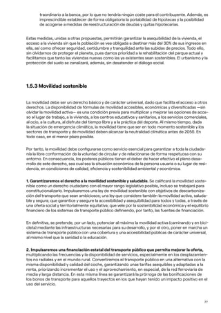 77
traordinario a la banca, por lo que no tendría ningún coste para el contribuyente. Además, es
imprescindible establecer de forma obligatoria la portabilidad de hipotecas y la posibilidad
de acogerse a medidas de reestructuración de deudas y quitas hipotecarias.
Estas medidas, unidas a otras propuestas, permitirán garantizar la asequibilidad de la vivienda, el
acceso a la vivienda sin que la población se vea obligada a destinar más del 30% de sus ingresos en
ella, así como ofrecer seguridad, certidumbre y tranquilidad ante las subidas de precios. Todo ello,
sin olvidarnos de proteger el planeta, pues damos prioridad a la rehabilitación del parque actual y
facilitamos que tanto las viviendas nuevas como las ya existentes sean sostenibles. El urbanismo y la
protección del suelo se canalizará, además, sin desatender el diálogo social.
1.5.3 Movilidad sostenible
La movilidad debe ser un derecho básico y de carácter universal, dado que facilita el acceso a otros
derechos. La disponibilidad de fórmulas de movilidad accesibles, económicas y diversificadas —sin
olvidar la movilidad activa— es una condición previa para multiplicar y mejorar las opciones de acce-
so al lugar de trabajo, a la vivienda, a los centros educativos y sanitarios, a los servicios comerciales,
al ocio, a la cultura, al disfrute del tiempo libre y a la práctica del deporte. Al mismo tiempo, dada
la situación de emergencia climática, la movilidad tiene que ser en todo momento sostenible y los
sectores de transporte y de movilidad deben alcanzar la neutralidad climática antes de 2050. En
todo caso, en el menor plazo posible.
Por tanto, la movilidad debe configurarse como servicio esencial para garantizar a toda la ciudada-
nía la libre conformación de la voluntad de circular y de relacionarse de forma respetuosa con su
entorno. En consecuencia, los poderes públicos tienen el deber de hacer efectivo el pleno desa-
rrollo de este derecho, sea cual sea la situación económica de la persona usuaria o su lugar de resi-
dencia, en condiciones de calidad, eficiencia y sostenibilidad ambiental y económica.
1. Garantizaremos el derecho a la movilidad sostenible y saludable. Se calificará la movilidad soste-
nible como un derecho ciudadano con el mayor rango legislativo posible, incluso se trabajará para
constitucionalizarlo. Impulsaremos una ley de movilidad sostenible con objetivos de descarboniza-
ción del transporte que sean ambiciosos; una ley que considere también la movilidad activa, saluda-
ble y segura; que garantice y asegure la accesibilidad y asequibilidad para todos y todas, a través de
una oferta social y territorialmente equitativa; que vele por la sostenibilidad económica y el equilibrio
financiero de los sistemas de transporte público definiendo, por tanto, las fuentes de financiación.
En definitiva, se pretende, por un lado, potenciar al máximo la movilidad activa (caminando y en bici-
cleta) mediante las infraestructuras necesarias para su desarrollo, y por el otro, poner en marcha un
sistema de transporte público con una cobertura y una accesibilidad públicas de carácter universal,
al mismo nivel que la sanidad o la educación.
2. Impulsaremos una financiación estatal del transporte público que permita mejorar la oferta,
multiplicando las frecuencias y la disponibilidad de servicios, especialmente en los desplazamien-
tos no radiales y en el mundo rural. Convertiremos el transporte público en una alternativa con la
misma disponibilidad y calidad del coche, garantizando unas tarifas asequibles y adaptadas a la
renta, priorizando incrementar el uso y el aprovechamiento, en especial, de la red ferroviaria de
media y larga distancia. En esta misma línea se garantizará la prórroga de las bonificaciones de
los bonos de transporte para aquellos trayectos en los que hayan tenido un impacto positivo en el
uso del servicio.
 