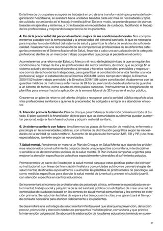 87
En la línea de otros países europeos se trabajará en pro de una transformación progresiva de la or-
ganización hospitalaria; se avanzará hacia unidades basadas cada vez más en necesidades y tipos
de cuidado, optimizando así el trabajo interdisciplinar. De este modo, se pretende pasar de plantas
basadas en aparatos y sistemas, a otras basadas en necesidades de cuidados, facilitando el trabajo
de los profesionales y mejorando la experiencia de los pacientes.
4. Fin de la precariedad del personal sanitario: mejora de sus condiciones laborales. Nos compro-
metemos a acabar con la temporalidad y la precariedad del personal sanitario, lo que es necesario
para impulsar la sostenibilidad del sistema de salud y garantizar la oferta de servicios de suficiente
calidad. Realizaremos una reordenación de las competencias profesionales de las diferentes cate-
gorías presentes en el Sistema Nacional de Salud, llevando a cabo una actualización de la categoría
profesional, dentro de un marco de trabajo cooperativo que ponga al paciente en el centro.
Acometeremos una reforma del Estatuto Marco y el resto de legislación bajo la que se regulan las
condiciones de trabajo de los y las profesionales del sector sanitario, de modo que se ponga fin al
sistema actual y se reconozca el derecho a jornadas y horarios racionales, previsibles y respetuo-
sos con los derechos de los trabajadores, para garantizar la conciliación de la vida familiar y la vida
profesional, según lo establecido en la Directiva 2003/88 (sobre tiempo de trabajo), la Directiva
2019/1152 (sobre trabajo previsible) y la Directiva 2019/1158 (sobre conciliación). Acabaremos con las
guardias médicas de matronas y enfermeras de 24 horas, avanzando desde el sistema de guardias
a un sistema de turnos, como ocurre en otros países europeos. Promoveremos la reorganización de
plantillas para avanzar hacia la aplicación de la semana laboral de 32 horas en el sector público.
Crearemos un plan de retorno del talento dirigido a recuperar para la sanidad pública española a las
y los profesionales sanitarios a quienes la precariedad ha obligado a emigrar o a abandonar el sec-
tor.
5. Atención primaria fortalecida. Plan de choque para fortalecer la atención primaria en todo el Es-
tado. El plan supondrá la financiación directa para que las comunidades autónomas puedan aumen-
tar personal, mejorar las infraestructuras y adquirir material sanitario.
6. Un sistema sanitario con futuro. Ampliaremos las plazas de formación de medicina, enfermería y
psicología en las universidades públicas, con criterios de distribución geográfica según las necesi-
dades de la sanidad de cada territorio. Aumento de las plazas de formación MIR, EIR y PIR y de otras
especialidades, también según las necesidades.
7. Salud mental. Pondremos en marcha un Plan de Choque en Salud Mental que aborde los proble-
mas relacionados con el sufrimiento psíquico desde una perspectiva comunitaria, interdisciplinar
y sensible a los determinantes sociales de la salud mental. El Plan incluirá campañas urgentes para
mejorar la atención específica de colectivos especialmente vulnerables al sufrimiento psíquico.
Promoveremos un pacto de Estado por la salud mental para que estas políticas partan del consen-
so institucional, con líneas de financiación finalista a comunidades autónomas para estrategias de
salud mental, destinadas especialmente a aumentar las plantillas de profesionales de psicología, así
como medidas específicas para abordar la salud mental de juventud y prevenir el suicidio juvenil,
con atención específica en centros educativos.
Se incrementará el número de profesionales de psicología clínica, enfermería especializada en sa-
lud mental, trabajo social y psiquiatría de la red sanitaria pública con el objetivo de crear una red de
continuidad de cuidados basada en los centros de salud mental comunitarios y los centros de aten-
ción primaria. Se reducirán las listas de espera y los tiempos entre citas, y se garantizará el tiempo
de consulta necesario para atender debidamente a los pacientes.
Se desarrollará una estrategia de salud mental infantojuvenil que abarque la prevención, detección
precoz, promoción y atención desde una perspectiva multidisciplinar, comunitaria y que priorice
la intervención psicosocial. Se abordará la elaboración de los planes educativos teniendo en cuen-
 