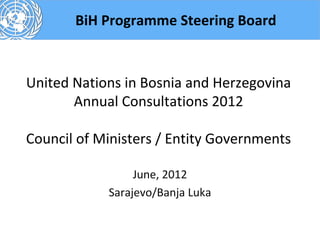 BiH Programme Steering Board



United Nations in Bosnia and Herzegovina
       Annual Consultations 2012

Council of Ministers / Entity Governments

                 June, 2012
            Sarajevo/Banja Luka
 