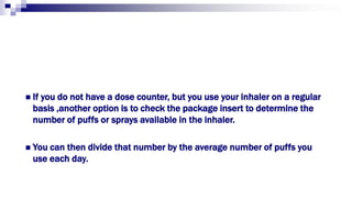  If you do not have a dose counter, but you use your inhaler on a regular
basis ,another option is to check the package insert to determine the
number of puffs or sprays available in the inhaler.
 You can then divide that number by the average number of puffs you
use each day.
 