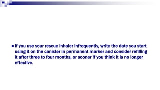  If you use your rescue inhaler infrequently, write the date you start
using it on the canister in permanent marker and consider refilling
it after three to four months, or sooner if you think it is no longer
effective.
 