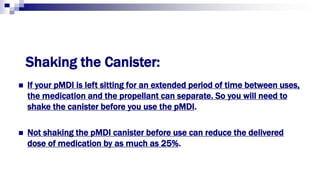 Shaking the Canister:
 If your pMDI is left sitting for an extended period of time between uses,
the medication and the propellant can separate. So you will need to
shake the canister before you use the pMDI.
 Not shaking the pMDI canister before use can reduce the delivered
dose of medication by as much as 25%.
 