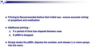  Priming is Recommended before their initial use - ensure accurate mixing
of propellant and medication
 Additional priming –
1) if a period of time has elapsed between uses
2) If pMDI is dropped.
 Simply shake the pMDI, depress the canister, and release 1 or more sprays
into the room.
 