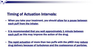 Timing of Actuation Intervals:
 When you take your treatment, you should allow for a pause between
each puff from the inhaler.
 It is recommended that you wait approximately 1 minute between
each puff as this may improve the action of the drug.
 The rapid actuation of more than two puffs with the pMDI may reduce
drug delivery because of turbulence and the coalescence of particles.
 