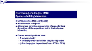 Overcoming challenges- pMDI
Spacers /holding chambers
 Eliminates need for coordination
 Allow aerosol to expand
 Allow more complete evaporation of propellants &
deposition of these particles in the device before
inhalation
 Ensure aerosol particles have
A slower velocity
A smaller particle size when they reach patient
↓ Oropharyngeal deposition (from 80% to 30%)
 