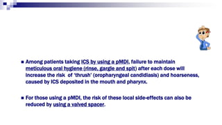  Among patients taking ICS by using a pMDI, failure to maintain
meticulous oral hygiene (rinse, gargle and spit) after each dose will
increase the risk of ‘thrush’ (oropharyngeal candidiasis) and hoarseness,
caused by ICS deposited in the mouth and pharynx.
 For those using a pMDI, the risk of these local side-effects can also be
reduced by using a valved spacer.
 