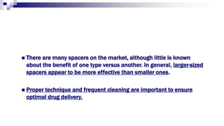  There are many spacers on the market, although little is known
about the benefit of one type versus another. In general, larger-sized
spacers appear to be more effective than smaller ones.
 Proper technique and frequent cleaning are important to ensure
optimal drug delivery.
 