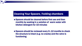 Cleaning Your Spacers /holding chambers
 Spacers should be cleaned before first use and then
monthly by soaking in a solution of warm water with
kitchen detergent for 15 minutes
 Spacers should be reviewed every 6–12 months to check
the structure is intact (e.g. no cracks) and the valve is
functioning.
 