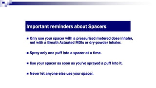 Important reminders about Spacers
 Only use your spacer with a pressurized metered dose inhaler,
not with a Breath Actuated MDIs or dry-powder inhaler.
 Spray only one puff into a spacer at a time.
 Use your spacer as soon as you've sprayed a puff into it.
 Never let anyone else use your spacer.
 