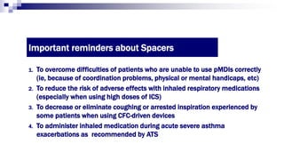 Important reminders about Spacers
1. To overcome difficulties of patients who are unable to use pMDIs correctly
(ie, because of coordination problems, physical or mental handicaps, etc)
2. To reduce the risk of adverse effects with inhaled respiratory medications
(especially when using high doses of ICS)
3. To decrease or eliminate coughing or arrested inspiration experienced by
some patients when using CFC-driven devices
4. To administer inhaled medication during acute severe asthma
exacerbations as recommended by ATS
 