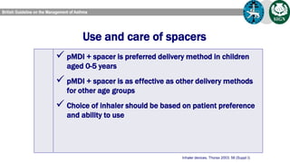 Use and care of spacers
Inhaler devices. Thorax 2003; 58 (Suppl I):
 Ensure spacer compatible with pMDI used
 Administer drug by repeated single actuations of pMDI
into spacer, each followed by inhalation
 Minimise delay between pMDI actuation and inhalation
 Tidal breathing is as effective as single breaths
 Spacers should be cleaned monthly by washing in
detergent and air drying, with mouthpiece wiped clean of
 pMDI + spacer is preferred delivery method in children
aged 0-5 years
 pMDI + spacer is as effective as other delivery methods
for other age groups
 Choice of inhaler should be based on patient preference
and ability to use
 