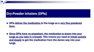 Dry-Powder Inhalers (DPIs)
 DPIs deliver the medication to the lungs as a very fine powdered
form.
 Since DPIs have no propellant, the medication is drawn into your
lungs as you take in a breath. This means you need to inhale quickly
and deeply to get the medication from the device way into your
lungs.
 