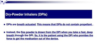 Dry-Powder Inhalers (DPIs)
 DPIs are breath actuated. This means that DPIs do not contain propellant .
 Instead, the fine powder is drawn from the DPI when you take a fast, deep
breath through the DPI. So, it is the patient using the DPI who provides the
force to get the medication out of the device.
 