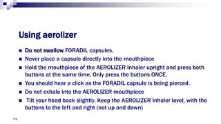  Do not swallow FORADIL capsules.
 Never place a capsule directly into the mouthpiece
 Hold the mouthpiece of the AEROLIZER Inhaler upright and press both
buttons at the same time. Only press the buttons ONCE.
 You should hear a click as the FORADIL capsule is being pierced.
 Do not exhale into the AEROLIZER mouthpiece
 Tilt your head back slightly. Keep the AEROLIZER Inhaler level, with the
buttons to the left and right (not up and down)
175
Using aerolizer
 