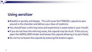  Breathe in quickly and deeply .This will cause the FORADIL capsule to spin
around in the chamber and deliver your dose of medicine.
 You should hear a whirring noise and experience a sweet taste in your mouth.
 If you do not hear the whirring noise, the capsule may be stuck. If this occurs,
open the AEROLIZER Inhaler and loosen the capsule allowing it to spin freely.
 Do not try to loosen the capsule by pressing the buttons again.
176
Using aerolizer
 