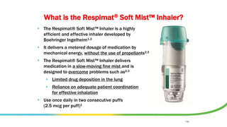 FOR INTERNAL USE ONLY. STRICTLY CONFIDENTIAL.
DO NOT COPY, DETAIL OR DISTRIBUTE EXTERNALLY.
What is the Respimat® Soft Mist™ Inhaler?
 The Respimat® Soft Mist™ Inhaler is a highly
efficient and effective inhaler developed by
Boehringer Ingelheim1,2
 It delivers a metered dosage of medication by
mechanical energy, without the use of propellants2,3
 The Respimat® Soft Mist™ Inhaler delivers
medication in a slow-moving fine mist and is
designed to overcome problems such as2,3
 Limited drug deposition in the lung
 Reliance on adequate patient coordination
for effective inhalation
 Use once daily in two consecutive puffs
(2.5 mcg per puff)1
198
 
