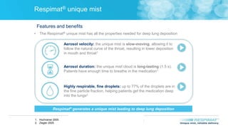 FOR INTERNAL USE ONLY. STRICTLY CONFIDENTIAL.
DO NOT COPY, DETAIL OR DISTRIBUTE EXTERNALLY.
FOR INTERNAL USE ONLY. STRICTLY CONFIDENTIAL.
DO NOT COPY, DETAIL OR DISTRIBUTE EXTERNALLY
Respimat® unique mist
• The Respimat® unique mist has all the properties needed for deep lung deposition
Aerosol velocity: the unique mist is slow-moving, allowing it to
follow the natural curve of the throat, resulting in lower deposition
in mouth and throat1
Aerosol duration: the unique mist cloud is long-lasting (1.5 s).
Patients have enough time to breathe in the medication1
Highly respirable, fine droplets: up to 77% of the droplets are in
the fine particle fraction, helping patients get the medication deep
into the lungs2
Respimat® generates a unique mist leading to deep lung deposition
Features and benefits
1. Hochrainer 2005.
2. Ziegler 2005.
 