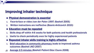 Improving inhaler technique
 Physical demonstration is essential
1. Face-to-face or video (van der Palen 1997; Basheti 2005)
2. Written instructions are ineffective (Bosnic-Anticevich 2010)
 Education must be repeated
1. Skills drop off within 4-6 weeks for both patients and health professionals
2. Useful to check periodically even for highly experienced patients
 Repeated inhaler skills training is highly effective
1. Brief education in community pharmacy leads to improved asthma
outcomes (Basheti JACI 2007)
2. Average 2.5 minutes (Basheti Patient Educ Couns 2008)209
 