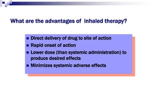 What are the advantages of inhaled therapy?
 Direct delivery of drug to site of action
 Rapid onset of action
 Lower dose (than systemic administration) to
produce desired effects
 Minimizes systemic adverse effects
 