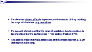  The observed clinical effect is dependent on the amount of drug reaching
the lungs at inhalation, lung deposition
 The amount of drug reaching the lungs at inhalation, lung deposition, is
dependent on the fine particle dose = Fine particle fraction (FPF) .
 Fine-particle fraction (FPF) is percentage of the aerosol between 1–5 μm
that deposit in the lung.
 