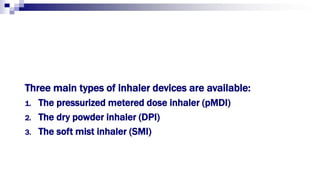 Three main types of inhaler devices are available:
1. The pressurized metered dose inhaler (pMDI)
2. The dry powder inhaler (DPI)
3. The soft mist inhaler (SMI)
 