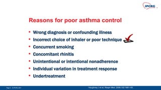 Page 9 - © IPCRG 2007Page 9 - © IPCRG 2007Page 9 - © IPCRG 2007
Reasons for poor asthma control
• Wrong diagnosis or confounding illness
• Incorrect choice of inhaler or poor technique
• Concurrent smoking
• Concomitant rhinitis
• Unintentional or intentional nonadherence
• Individual variation in treatment response
• Undertreatment
Haughney J et al. Respir Med. 2008;102:1681–93.
 
