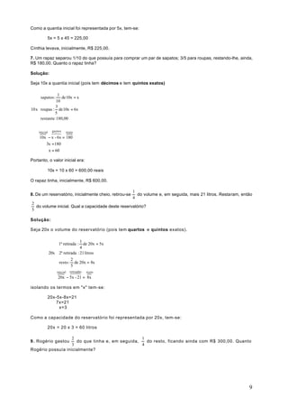 Como a quantia inicial foi representada por 5x, tem-se:

          5x = 5 x 45 = 225,00

Cínthia levava, inicialmente, R$ 225,00.

7. Um rapaz separou 1/10 do que possuía para comprar um par de sapatos; 3/5 para roupas, restando-lhe, ainda,
R$ 180,00. Quanto o rapaz tinha?

Solução:

Seja 10x a quantia inicial (pois tem décimos e tem quintos exatos)

                1
     sapatos : 10 de 10x = x
     
              3
10 x roupas : de 10x = 6x
              5
     restante :180,00
     
     
           gastos
     }
    inicial6 8 resto
            7       }
     10x − x - 6x = 180
        3x = 180
         x = 60

Portanto, o valor inicial era:

          10x = 10 x 60 = 600,00 reais

O rapaz tinha, inicialmente, R$ 600,00.

                                                        1
8. De um reservatório, inicialmente cheio, retirou-se     do volume e, em seguida, mais 21 litros. Restaram, então
                                                        4
2
  do volume inicial. Qual a capacidade deste reservatório?
5

Solução:

Seja 20x o volume do reservatório (pois tem quartos e quintos exatos).

                                 1
                   1ª retirada : 4 de 20x = 5x
                  
              20x  2ª retirada : 21 litros
                           2
                   resto : de 20x = 8x
                  
                           5
                   }
                  inicial6 87
                         retiradas resto
                                    }
                   20x − 5x - 21 = 8x

isolando os termos em "x" tem-se:

          20x-5x-8x=21
              7x=21
               x=3

Como a capacidade do reservatório foi representada por 20x, tem-se:

          20x = 20 x 3 = 60 litros

                   2                             1
9 . Rogério gastou   do que tinha e, em seguida,   do resto, ficando ainda com R$ 300,00. Quanto
                   3                             4
Rogério possuía inicialmente?




                                                                                                                9
 