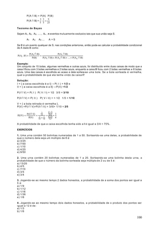 P(A ∩ B) = P(A) ⋅ P(B)
                      3 3    9
           P(A ∩ B) = ⋅ =
                     5 5 25

Teorema de Bayes

Sejam A1, A2 , A3, ...., An , n eventos mutuamente exclusivo tais que sua união seja S.

           A1 ∪ A 2 ∪ A3 ... ∪ A = S

Se B é um evento qualquer de S, nas condições anteriores, então pode-se calcular a probabilidade condicional
de A dado B como:

               P(Ai ∩ B)                 P(Ai ∩ B)
P(Ai / B ) =             =
                 P(B)      P(A1 ∩ B) + P(A2 ∩ B) + .... + P(An ∩ B)

Exemplo:
Um conjunto de 15 bolas, algumas vermelhas e outras azuis, foi distribuído entre duas caixas de modo que a
caixa I ficou com 3 bolas vermelhas e 2 bolas azuis, enquanto a caixa II ficou com 2 bolas vermelhas e 8 bolas
azuis. Uma das caixas é escolhida ao acaso e dela sorteia-se uma bola. Se a bola sorteada é vermelha,
qual a probabilidade de que ela tenha vindo da caixa I?

Solução:
I = { a caixa escolhida é a I} → P( I ) = 1/2 e
II = { a caixa escolhida é a II} → P(II) =1/2

P(I ∩ V) = P( I ) ⋅ P( V / I) = 1/2 ⋅ 3/5 = 3/10

P(II ∩ V) = P( II ) ⋅ P( V / II) = = 1/2 ⋅ 1/5 = 1/10

V = { a bola retirada é vermelha },
P(V) =P(I ∩ V)+P(II ∩ V) = 3/l0+ 1/10 = 2/5


           P(I ∩ V)
                              3
                                        (10 ) = 3
                                          3
P(I/V) =            =               =
                                        (10 ) 4
                             10
            P(V)         3
                        10
                             + 10
                                1         4



A probabilidade de que a caixa escolhida tenha sido a I é igual a 3/4 = 75%.

EXERCÍCIOS

1. Uma urna contém 50 bolinhas numeradas de 1 a 50. Sorteando-se uma delas, a probabilidade de
que o número dela seja um múltiplo de 8 é:
a) 3/25
b) 7/50
c) 1/10
d) 4/25
e) 9/50

2. Uma urna contém 20 bolinhas numeradas de 1 a 20. Sorteando-se uma bolinha desta urna, a
probabilidade de que o número da bolinha sorteada seja múltiplo d e 2 o u d e 5 é :
a) 13/20
b) 4/5
c) 7/10
d) 3/5
e) 3/4

3 . Jogando-se ao mesmo tempo 2 dados honestos, a probabilidade de a soma dos pontos ser igual a
5 é:
a) 1/9
b) 1/12
c) 1/18
d) 1/36
e) 1/6

4 . Jogando-se ao mesmo tempo dois dados honestos, a probabilidade de o produto dos pontos ser
igual a 12 é de:
a) 1/3
b) 1/6

                                                                                                         100
 