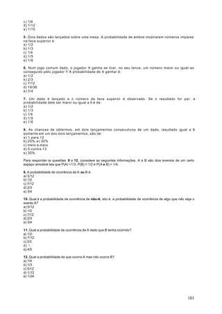 c) 1/9
d) 1/12
e) 1/15

5 . Dois dados são lançados sobre uma mesa. A probabilidade de ambos mostrarem números ímpares
na face superior é:
a) 1/2
b) 1/3
c) 1/4
d) 1/5
e) 1/6

6. Num jogo comum dado, o jogador X ganha se tirar, no seu lance, um número maior ou igual ao
conseguido pelo jogador Y A probabilidade de X ganhar é:
a) 1/2
b) 2/3
c) 7/12
d) 19/36
e) 3/4

7. Um dado é lançado e o número da face superior é observado. Se o resultado for par, a
probabilidade dele ser maior ou igual a 5 é de:
a) 1/2
b) 1/3
c) 1/4
d) 1/5
e) 1/6

8. As chances de obtermos, em dois lançamentos consecutivos de um dado, resultado igual a 6
somente em um dos dois lançamentos, são de:
a) 1 para 12
b) 20% e) 30%
c) meio a meio
d) 5 contra 13
e) 30%

Para responder às questões 9 a 12, considere as seguintes informações. A e B são dois eventos de um certo
espaço amostral tais que P(A) =1/3, P(B) = 1/2 e P(A e B) = 1/4.

9. A probabilidade de ocorrência de A ou B é:
a) 5/12
b) 1/2
c) 7/12
d) 2/3
e) 3/4

10. Qual é a probabilidade de ocorrência de não-A, isto é, a probabilidade de ocorrência de algo que não seja o
evento A?
a) 5/12
b) 1/2
c) 7/12
d) 2/3
e) 3/4

11. Qual a probabilidade de ocorrência de A dado que B tenha ocorrido?
a) 1/2
b) 7/12
c) 2/3
d) ¾
e) 4/5

12. Qual a probabilidade de que ocorra A mas não ocorra B?
a) 1/4
b) 1/3
c) 5/12
d) 1/12
e) 1/24




                                                                                                          101
 