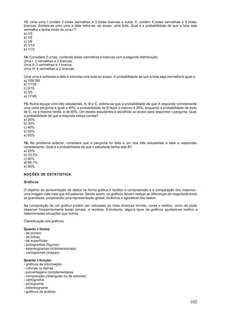 13. Uma urna I contém 2 bolas vermelhas e 3 bolas brancas e outra, II, contém 4 bolas vermelhas e 5 bolas
brancas. Sorteia-se uma urna e dela retira-se, ao acaso, uma bola. Qual é a probabilidade de que a bola seja
vermelha e tenha vindo da urna I ?
a) 1/3
b) 1/5
c) 1/9
d) 1/14
e) 1/15

14. Considere 3 urnas, contendo bolas vermelhas e brancas com a seguinte distribuição:
Urna I: 2 vermelhas e 3 brancas
Urna II: 3 vermelhas e 1 branca
Urna III: 4 vermelhas e 2 brancas

Uma urna é sorteada e dela é extraída uma bola ao acaso. A probabilidade de que a bola seja vermelha é igual a:
a) 109/180
b) 1/135
c) 9/15
d) 3/5
e) 17/45

15. Numa equipe com três estudantes, A, B e C, estima-se que a probabilidade de que A responda corretamente
uma certa pergunta é igual a 40%, a probabilidade de B fazer o mesmo é 20%, enquanto a probabilidade de êxito
de C, na a mesma tarefa, é de 60%. Um destes estudantes é escolhido ao acaso para responder à pergunta. Qual
a probabilidade de que a resposta esteja correta?
a) 20%
b) 30%
c) 40%
d) 50%
e) 60%

16. No problema anterior, considere que a pergunta foi feita a um dos três estudantes e este a respondeu
corretamente. Qual é a probabilidade de que o estudante tenha sido B?
a) 25%
b) 33,3%
c) 40%
d) 66,7%
e) 80%

NOÇÕES DE ESTATÍSTICA

Gráficos

O objetivo da apresentação de dados na forma gráfica é facilitar a compreensão e a comparação dos mesmos -
uma imagem vale mais que mil palavras. Sendo assim, os gráficos devem realçar as diferenças de magnitude entre
as grandezas, propiciando uma representação global, dinâmica e agradável dos dados.

Na composição de um gráfico podem ser utilizadas as mais diversas formas, cores e estilos, como se pode
observar freqüentemente lendo jornais, e revistas. Entretanto, alguns tipos de gráficos ajustam-se melhor a
determinadas situações que outros.

Classificação dos gráficos

Quanto à forma:
- de pontos
- de linhas
- de superfícies
- pictogramas (figuras)
- estereogramas (tridimensionais)
- cartogramas (mapas)

Quanto à função:
• gráficos de informação:
- colunas ou barras
- porcentagens complementares
- composição (retangular ou de setores)
- cartograma
- pictograma
- estereograma
• gráficos de análise:


                                                                                                           102
 