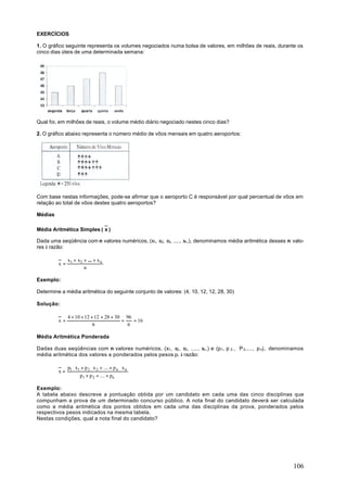 EXERCÍCIOS

1. O gráfico seguinte representa os volumes negociados numa bolsa de valores, em milhões de reais, durante os
cinco dias úteis de uma determinada semana:




Qual foi, em milhões de reais, o volume médio diário negociado nestes cinco dias?

2. O gráfico abaixo representa o número médio de vôos mensais em quatro aeroportos:




Com base nestas informações, pode-se afirmar que o aeroporto C é responsável por qual percentual de vôos em
relação ao total de vôos destes quatro aeroportos?

Médias

Média Aritmética Simples ( x )

Dada uma seqüência com n valores numéricos, (x1, x2, x3, ...., xn ,), denominamos média aritmética desses n valo-
res à razão:

              x1 + x2 + ... + x n
         x=
                      n

Exemplo:

Determine a média aritmética do seguinte conjunto de valores: (4, 10, 12, 12, 28, 30)

Solução:

              4 + 10 + 12 + 12 + 28 + 30 96
         x=                             =   = 16
                           6              6

Média Aritmética Ponderada

Dadas duas seqüências com n valores numéricos, (x1 , x2 , x3 , ...., xn ,) e (p1 , p 2 , P 3 ,..., p n), denominamos
média aritmética dos valores xi ponderados pelos pesos pi à razão:

              p1 ⋅ x1 + p 2 ⋅ x 2 + .... + p n ⋅ x n
         x=
                     p1 + p 2 + .... + pn

Exemplo:
A tabela abaixo descreve a pontuação obtida por um candidato em cada uma das cinco disciplinas que
compunham a prova de um determinado concurso público. A nota final do candidato deverá ser calculada
como a média aritmética dos pontos obtidos em cada uma das disciplinas da prova, ponderados pelos
respectivos pesos indicados na mesma tabela.
Nestas condições, qual a nota final do candidato?




                                                                                                               106
 