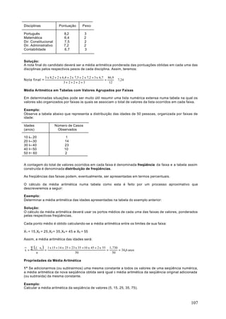 Disciplinas                 Pontuação         Peso

Português                       8,2            3
Matemática                      6,4            2
Dir. Constitucional             7,5            2
Dir. Administrativo             7,2            2
Contabilidade                   6,7            3


Solução:
A nota final do candidato deverá ser a média aritmética ponderada das pontuações obtidas em cada uma das
disciplinas pelos respectivos pesos de cada disciplina. Assim, teremos:

                 3 x 8,2 + 2 x 6,4 + 2 x 7,5 + 2 x 7,2 + 3 x 6,7 86,9
Nota final =                                                    =     ≅ 7,24
                                3+ 2+2+ 2+3                       12

Média Aritmética em Tabelas com Valores Agrupados por Faixas

Em determinadas situações pode ser muito útil resumir uma lista numérica extensa numa tabela na qual os
valores são organizados por faixas às quais se associam o total de valores da lista ocorridos em cada faixa.

Exemplo:
Observe a tabela abaixo que representa a distribuição das idades de 50 pessoas, organizada por faixas de
idade:

Idades                   Número de Casos
(anos)                    Observados

10 I    20                       1
20 I    30                      14
30 I    40                      23
40 I    50                      10
50 l    60                      2


A contagem do total de valores ocorridos em cada faixa é denominada freqüência da faixa e a tabela assim
construída é denominada distribuição de freqüências.

As freqüências das faixas podem, eventualmente, ser apresentadas em termos percentuais.

O cálculo da média aritmética numa tabela como esta é feito por um processo aproximativo que
descreveremos a seguir:

Exemplo:
Determinar a média aritmética das idades apresentadas na tabela do exemplo anterior:

Solução:
O cálculo da média aritmética deverá usar os portos médios de cada uma das faixas de valores, ponderados
pelas respectivas freqüências.

Cada ponto médio é obtido calculando-se a média aritmética entre os limites de sua faixa:

X1 = 15,X2 = 25,X3 = 35,X4 = 45 e X5 = 55

Assim, a média aritmética das idades será:

       ∑ ( fi ⋅ xi ) 1 x 15 + 14 x 25 + 23 x 35 + 10 x 45 + 2 x 55 1. 730
x=                  =                                             =       = 34,6 anos
            n                              50                        50

Propriedades da Média Aritmética

1ª Se adicionarmos (ou subtrairmos) uma mesma constante a todos os valores de uma seqüência numérica,
a média aritmética da nova seqüência obtida será igual à média aritmética da seqüência original adicionada
(ou subtraída) da mesma constante.

Exemplo:
Calcular a média aritmética da seqüência de valores (5, 15, 25, 35, 75).



                                                                                                       107
 