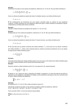 Solução:
Subtraindo 5 de cada um dos valores da seqüência, obteremos (0, 10, 20, 30, 70) cuja média aritmética é:

              0 + 10 + 20 + 30 + 70 130
         x=                        =    = 26
                        5            5

Como os valores da seqüência original são todos 5 unidades maiores, sua média aritmética será:

         x = 26 + 5 = 31

28 Se multiplicarmos (ou dividirmos) por uma mesma constante todos os valores de uma seqüência
numérica, a média aritmética da nova seqüência obtida será igual à média aritmética da seqüência original
multiplicada (ou dividida) pela mesma constante.

Exemplo:
Calcular a média aritmética da seqüência de valores (1,7; 3,2; 4,5; 4,6)

Solução:
Multiplicando por 10 os valores da seqüência, obteremos (17, 32, 45, 46) cuja média aritmética é:

              17 + 32 + 45 + 46 140
         x=                    =    = 35
                      4          4

Como os valores da seqüência original são todos 10 vezes menores, sua média aritmética será:

         x = 35 ÷ 10 = 3,5

3ª Se uma lista com n 1 valores numéricos tem média aritmética x 1 e uma outra com n 2 valores numéricos
tem média aritmética x 2 então a lista composta pelos n1 valores da primeira juntamente com os n 2 valores
da segunda tem média aritmética igual a

              n1 ⋅ x1 + n 2 ⋅ x 2
         x=
                   n1 + n 2

Exemplo:

Uma lista de 20 valores tem média aritmética igual a 6 e uma outra, de 30 valores tem média aritmética igual
a 8. Qual a média aritmética dos 50 valores das duas listas juntas?
Solução:

Devemos calcular a média aritmética entre 6 e 8, com pesos 20 e 30, respectivamente:

              20 x 6 + 30 x 8 360
         x=                  =    = 7,2
                  20 + 30      50

4ª Seja d = x - k o desvio do valor x calculado em relação à constante k . A soma dos desvios de todos os
valores x de uma seqüência, calculados em relação a uma constante k será igual a zero se e somente se k
for igual à média aritmética da seqüência.


        ∑ (x − k ) = 0 ⇔ k = x
                i


Exemplo:
Na seqüência (31, 37, 39, 42, 56) a média aritmética é igual a 41.

Calculando os desvios de cada um dos valores em relação à média da seqüência, obtemos:
31-41 = -10, 37-41 = -4, 39-41 = -2, 42-41 = +1 e 56-41 = +15

Como se pode conferir, a soma dos desvios é igual a zero.


∑ (d) =(-10)+(-4)+(-2)+(+1)+(+15) = 0


                                                                                                       108
 