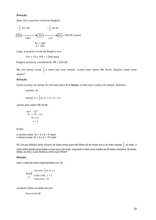 Solução:

Seja 12x a quantia inicial de Rogério:

    2                                   1
−     d e 12x                       −     de 4x
    3                                   4

12x                         4x                 3x = 300,00 (resto)
          (-8x)                      (-x)

                     3x = 300
                      x = 100

Logo, a quantia inicial de Rogério era:

          12x = 12 x 100 = 1.200 reais

Rogério possuía, inicialmente, R$ 1.200,00.

                                 2
1 0 . Um estojo custa              a mais que uma caneta. Juntos eles valem R$ 16,00. Quanto custa cada
                                 3
objeto?

Solução:

Como o preço do estojo foi indicado para dois terços a mais que o preço da caneta, faremos:

          caneta: 3x

                            2
          estojo: 3x +        de 3x = 3x + 2x = 5x
                            3

Juntos eles valem R$ 16,00:

                   estojo
            }
          caneta  }
            3x + 5x = 16
               8x = 16
                x=2


Então:

a caneta custa: 3x = 3 x 2 = 6 reais
o estojo custa: 5x = 5 x 2 = 10 reais

                                                                                                 1
11. Um pai distribui certo número de balas entre suas três filhas de tal modo que a do meio recebe  do total, a
                                                                                                 3
mais velha recebe duas balas a mais que a do meio, enquanto a mais nova recebe as 25 balas restantes. Quantas
balas, ao todo, o pai distribuiu entre suas filhas?

Solução:

Seja o total de balas representado por 3x:

                              1
                  a do meio : 3 de 3x = x
          (total)
                 
                  a mais velha : x + 2
            3x 
                  a mais nova : 25
                 
                 

Juntando todas as balas tem-se:

          3x=x+x+2=25




                                                                                                            10
 