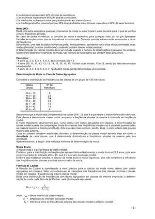 b) os homens representam 40% do total de candidatos;
c) as mulheres representam 40% do total de candidatos;
d) a média das mulheres é maior porque elas estão em maior número;
e) a média geral só foi possível porque 50% dos candidatos eram do sexo masculino e 50%, do sexo feminino.

Moda (MO)
Dada uma série estatística qualquer, chamamos de moda ou valor modal o valor da série para o qual se verifica
a maior freqüência simples.
No caso de dados numéricos, o conceito de moda é estendido para qualquer valor do rol que apresente
freqüência simples maior que as dos valores vizinhos a ele. Dizemos que tais valores estão associados a picos
de freqüência.
Deste modo, uma lista de dados numéricos pode, eventualmente, apresentar uma única moda (unimodal), duas
modas (bimodal) ou mais (multimodal), podendo também não ter moda (amodal).
A determinação de valores modais deve ser evitada quando o número de observações é pequeno. No entanto,
objetivando esclarecer o conceito de moda, são comuns as ilustrações que utilizam listas pequenas.

Exemplos:
- A série (2, 2, 3, 3, 3, 4, 5, 6, 7, 8) é unimodal: Mo = 3
- A série (10, 11, 11, 13, 13, 13, 14, 15, 15, 15, 15, 16) tem duas modas, 13 e 15, sendo por isso denominada
série bimodal.
- A série (3, 3, 4, 4, 5, 5, 6, 6, 7, 7) não tem moda, sendo denominada série amodal.

Determinação da Moda no Caso de Dados Agrupados

Considere a distribuição de freqüências das idades de um grupo de 120 indivíduos:

        Idades             N" de
        (anos)           Indivíduos

        10 I   15             8
        15 I   20            22
        20 I   25            34
        25 I   30            26
        30 I   35            15
        35 I   40            11
        40 I   45             4

Assumimos que a moda está compreendida na classe 20 I 25 pois é a que reúne o maior número de indivíduos.
Esta classe é denominada classe modal, enquanto a freqüência simples da mesma é chamada de freqüência
modal.
É muito importante observarmos que, numa tabela com dados agrupados em classes, a determinação da
classe modal a partir da comparação direta dos valores das freqüências simples só é possível quando todas
as classes tiverem a mesma amplitude. Este é o caso mais comum, sendo, aliás, o único citado pela grande
maioria dos autores.
Caso as classes tivessem amplitudes distintas, a determinação da classe modal deveria levar em conta a
densidade de cada classe, que é determinada dividindo-se a freqüência simples da mesma pela sua
amplitude.
Apresentaremos, a seguir, três métodos distintos de determinação da moda.

Moda Bruta
A moda bruta é o ponto médio da classe modal.
Portanto, para a distribuição de freqüências apresentada anteriormente, a moda bruta é 22,5 anos, pois este
é o ponto médio do intervalo 20 I 25, que é o intervalo da classe modal.
Embora seja bastante simples, o cálculo da moda bruta é muito impreciso, pois não considera a influência
das freqüências das classes vizinhas sobre o valor da moda.

Fórmula de Czuber
A fórmula de Czuber é considerada a mais precisa para o cálculo da moda numa tabela com dados
agrupados em classes. Nela, consideram-se as variações das freqüências das classes vizinhas à classe
modal em relação à freqüência da própria classe modal.
Dada uma distribuição de freqüências com dados agrupados em classes de mesma amplitude, a determi-
nação da moda, pela fórmula de Czuber, será obtida pela expressão:

                         Ä1 
        Mo = l mo + c ⋅ 
                        Ä +Ä 
                              
                         1  2


onde: l mo = limite inferior da classe modal.
      c = amplitude do intervalo da classe modal.
       ∆1 = diferença entre as freqüências simples das classes modal e anterior à modal.

                                                                                                        111
 