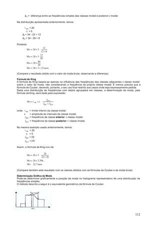 ∆ 2 = diferença entre as freqüências simples das classes modal e posterior à modal.

Na distribuição apresentada anteriormente, temos:

       l mo = 20
         c =5
     ∆1 = 34 - 22 = 12
     ∆ 2 = 34 - 26 = 8

Portanto:
                       12 
        Mo = 20 + 5 ⋅         
                       12 + 8 
                      12
        Mo = 20 + 5 ⋅
                      20
                  60
        Mo = 20 +
                  20
        Mo = 20 + 3 = 23 anos

(Compare o resultado obtido com o valor da moda bruta, observando a diferença)

Fórmula de King
A fórmula de King baseia-se apenas na influência das freqüências das classes adjacentes à classe modal
sobre o valor da moda, não considerando a freqüência da própria classe modal. É menos precisa que a
fórmula de Czuber, devendo, portanto, o seu uso ficar restrito aos casos onde seja expressamente pedida.
Dada uma distribuição de freqüências com dados agrupados em classes, a determinação da moda, pela
fórmula de King, será dada pela expressão:

                              f pos    
         Mo = l mo + c ⋅               
                          fant + f pos 
                                       

onde: l mo = limite inferior da classe modal.
      c      = amplitude do intervalo da classe modal.
       f ant = freqüência da classe anterior à classe modal.
       f pos = freqüência da classe posterior à classe modal.

No mesmo exemplo usado anteriormente, temos:
     l mo = 20
        c =5
      f ant = 22
       f pos = 2 6

Assim, a fórmula de King nos dá:

                        26 
         Mo = 20 + 5 ⋅          
                        22 + 26 
         Mo = 20 + 2,708...
         Mo ≅ 22,7 anos

(Compare também este resultado com os valores obtidos com as fórmulas de Czuber e da moda bruta)

Determinação Gráfica da Moda
Pode-se determinar graficamente a posição da moda no histograma representativo de uma distribuição de
freqüências simples.
O método descrito a seguir é o equivalente geométrico da fórmula de Czuber.




                                                                                                   112
 