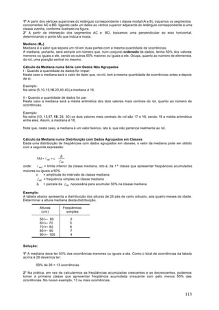1º A partir dos vértices superiores do retângulo correspondente à classe modal (A e B), traçamos os segmentos
concorrentes AC e BD, ligando cada um deles ao vértice superior adjacente do retângulo correspondente a uma
classe vizinha, conforme ilustrado na figura.
2° A partir da interseção dos segmentos AC e BD, baixamos uma perpendicular ao eixo horizontal,
determinando o ponto Mo que indica a moda.

Mediano (Md )
Mediana é o valor que separa um rol em duas partes com a mesma quantidade de ocorrências.
A mediana, portanto, será sempre um número que, num conjunto ordenado de dados, tenha 50% dos valores
menores ou iguais a ele, sendo os outros 50% maiores ou iguais a ele. Ocupa, quanto ao número de elementos
do rol, uma posição central no mesmo.

Cálculo da Mediana numa Série com Dados Não Agrupados
I - Quando a quantidade de dados for ímpar:
Neste caso a mediana será o valor do dado que, no rol, tem a mesma quantidade de ocorrências antes e depois
de si.

Exemplo:
Na série (5,10,15,16,20,40,40) a mediana é 16.

II - Quando a quantidade de dados for par:
Neste caso a mediana será a média aritmética dos dois valores mais centrais do rol, quanto ao número de
ocorrências.

Exemplo:
Na série (13, 15,17, 19, 25, 30) os dois valores mais centrais do rol são 17 e 19, sendo 18 a média aritmética
entre eles. Assim, a mediana é 18.

Note que, neste caso, a mediana é um valor teórico, isto é, que não pertence realmente ao rol.


Cálculo da Mediana numa Distribuição com Dados Agrupados em Classes
Dada uma distribuição de freqüências com dados agrupados em classes, o valor da mediana pode ser obtido
com a seguinte expressão:

                         ∆ 
        Md = l md + c ⋅ 
                         f 
                             
                         md 
onde:   l md = limite inferior da classe mediana, isto é, da 1ª classe que apresentar freqüências acumuladas
maiores ou iguais a 50%
        c     = amplitude do intervalo da classe mediana
         f md = freqüência simples da classe mediana
        ∆ = parcela da f md necessária para acumular 50% na classe mediana

Exemplo:
A tabela abaixo apresenta a distribuição das alturas de 26 pés de certo arbusto, aos quatro meses de idade.
Determinar a altura mediana desta distribuição.

           Alturas        Freqüências
            (cm)            simples

           50 I   60          2
           60 I   70          5
           70 I   80          8
           80 I   90          7
           90 I   100         4


Solução:

1° A mediana deve ter 50% das ocorrências menores ou iguais a ela. Como o total de ocorrências da tabela
acima é 26 devemos ter:

        50% de 26 = 13 ocorrências

2° Na prática, em vez de calcularmos as freqüências acumuladas crescentes e as decrescentes, podemos
tomar a primeira classe que apresentar freqüência acumulada crescente com pelo menos 50% das
ocorrências. No nosso exemplo, 13 ou mais ocorrências.



                                                                                                         113
 