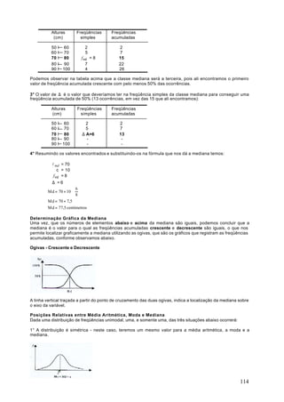 Alturas       Freqüências      Freqüências
           (cm)           simples        acumuladas

          50 I 60            2               2
          60 I 70            5               7
          70 I 80          f md = 8          15
          80 I 90             7              22
          90 I 100            4              26

Podemos observar na tabela acima que a classe mediana será a terceira, pois ali encontramos o primeiro
valor de freqüência acumulada crescente com pelo menos 50% das ocorrências.

3° O valor de ∆ é o valor que deveríamos ter na freqüência simples da classe mediana para conseguir uma
freqüência acumulada de 50% (13 ocorrências, em vez das 15 que ali encontramos):

          Alturas       Freqüências      Freqüências
          (cm)            simples        acumuladas

          50 I 60            2               2
          60 I 70            5               7
          70 I 80          ∆ A=6             13
          80 I 90            -                -
          90 I 100           -                -

4° Resumindo os valores encontrados e substituindo-os na fórmula que nos dá a mediana temos:

           l md = 70
               c = 10
            f md = 8
           ∆ =6
                        6
         Md = 70 + 10 ⋅  
                        8
         Md = 70 + 7,5
         Md = 77,5 centímetros

Determinação Gráfica da Mediana
Uma vez, que os números de elementos abaixo e acima da mediana são iguais, podemos concluir que a
mediana é o valor para o qual as freqüências acumuladas crescente e decrescente são iguais, o que nos
permite localizar graficamente a mediana utilizando as ogivas, que são os gráficos que registram as freqüências
acumuladas, conforme observamos abaixo.

Ogivas - Crescente e Decrescente




A linha vertical traçada a partir do ponto de cruzamento das duas ogivas, indica a localização da mediana sobre
o eixo da variável.

Posições Relativas entre Média Aritmética, Moda e Mediana
Dada uma distribuição de freqüências unimodal, uma, e somente uma, das três situações abaixo ocorrerá:

1° A distribuição é simétrica - neste caso, teremos um mesmo valor para a média aritmética, a moda e a
mediana.




                                                                                                          114
 