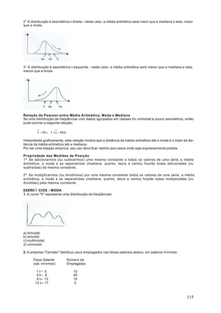 2° A distribuição é assimétrica à direita - neste caso, a média aritmética será maior que a mediana e esta, maior
que a moda.




3° A distribuição é assimétrica à esquerda - neste caso, a média aritmética será menor que a mediana e esta,
menor que a moda.




Relação de Pearson entre Média Aritmética, Moda e Mediana
Se uma distribuição de freqüências com dados agrupados em classes for unimodal e pouco assimétrica, então
pode ocorrer a seguinte relação:

         x − Mo ≅ 3 ⋅ ( x − Md)

Interpretada graficamente, esta relação mostra que a distância da média aritmética até a moda é o triplo da dis-
tância da média aritmética até a mediana.
Por ser uma relação empírica, seu uso deve ficar restrito aos casos onde seja expressamente pedida.

Propriedade das Medidas de Posição
1ª Se adicionarmos (ou subtrairmos) uma mesma constante a todos os valores de uma série, a média
aritmética, a moda e as separatrizes (mediana, quartis, decis e centis) ficarão todas adicionadas (ou
subtraídas) da mesma constante.

2ª Se multiplicarmos (ou dividirmos) por uma mesma constante todos os valores de uma série, a média
aritmética, a moda e as separatrizes (mediana, quartis, decis e centis) ficarão todas multiplicadas (ou
divididas) pela mesma constante.

EXERCÌ CIOS - MODA
1. A curva "X" representa uma distribuição de freqüências:




a) bimodal;
b) amodal;
c) multimodal;
d) unimodal.

2. A empresa "Cerrado" distribuiu seus empregados nas faixas salariais abaixo, em salários mínimos:

      Faixa Salarial              Número de
      (sal. mínimos)              Empregados

        1I    5                      15
        5I    9                      40
        9I    13                     10
       13 I   17                     5



                                                                                                             115
 