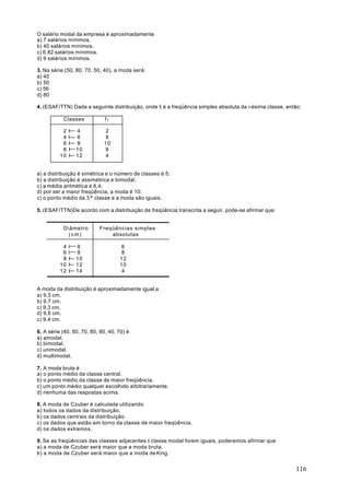 O salário modal da empresa é aproximadamente
a) 7 salários mínimos.
b) 40 salários mínimos.
c) 6,82 salários mínimos.
d) 9 salários mínimos.

3. Na série (50, 80, 70, 50, 40), a moda será:
a) 40
b) 50
c) 56
d) 80

4. (ESAF/TTN) Dada a seguinte distribuição, onde fi é a freqüência simples absoluta da i-ésima classe, então:

           Classes            f1

           2   I   4          2
           4   I   6          8
           6   I   8         10
           8   I   10         8
          10   I   12         4


a) a distribuição é simétrica e o número de classes é 5;
b) a distribuição é assimétrica e bimodal;
c) a média aritmética é 6,4;
d) por ser a maior freqüência, a moda é 10;
c) o ponto médio da 3ª classe e a moda são iguais.

5. (ESAF/TTN)De acordo com a distribuição de freqüência transcrita a seguir, pode-se afirmar que:


           Diâmetro        Freqüências simples
             (cm)              absolutas

           4   I   6                 6
           6   I   8                 8
           8   I   10               12
          10   I   12               10
          12   I   14                4


A moda da distribuição é aproximadamente igual a
a) 9,5 cm.
b) 9,7 cm.
c) 9,3 cm.
d) 9,6 cm.
c) 9,4 cm.

6. A série (40, 60, 70, 80, 90, 40, 70) é
a) amodal.
b) bimodal.
c) unimodal.
d) multimodal.

7. A moda bruta é
a) o ponto médio da classe central.
b) o ponto médio da classe de maior freqüência.
c) um ponto médio qualquer escolhido arbitrariamente.
d) nenhuma das respostas acima.

8. A moda de Czuber é calculada utilizando
a) todos os dados da distribuição.
b) os dados centrais da distribuição.
c) os dados que estão em torno da classe de maior freqüência.
d) os dados extremos.

9. Se as freqüências das classes adjacentes à classe modal forem iguais, poderemos afirmar que
a) a moda de Czuber será maior que a moda bruta.
b) a moda de Czuber será maior que a moda de King.


                                                                                                          116
 