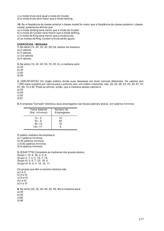 c) a moda bruta será igual à moda de Czuber.
d) a moda bruta será maior que a moda de King.

10. Se a freqüência da classe anterior à classe modal for maior que a freqüência da classe posterior à classe
modal, poderemos afirmar que
a) a moda de King será menor que a moda de Czuber.
b) a moda de Czuber será menor que a moda de King.
c) a moda de King será menor que a moda bruta.
d) as modas de King, Czuber e bruta serão iguais.

EXERCÍCIOS - MEDIANA
1. Na série (15, 20, 30, 40, 50) há, abaixo da mediana
a) 2 valores.
b) 3 valores.
c) 3,5 valores.
d) 4 valores.

2. Na série (10, 20, 40, 50, 70, 30, 0), a mediana será:
a) 20
b) 30
c) 40
d) 50

3. (IDR-DF/AFCE) Um órgão público divide suas despesas em doze rubricas diferentes. Os valores (em
1.000 reais) orçados por rubrica para o próximo ano, em ordem crescente, são: 20; 22; 28; 43; 43; 43; 61; 61;
61; 64; 72 e 82. Pode-se afirmar, então, que a mediana destes valores é:
a) 43
b) 50
c) 52
d) 61

4. A empresa "Cerrado" distribuiu seus empregados nas faixas salariais abaixo, em salários mínimos:

            Faixa Salarial       Número de
           (Sal. mínimos)        Empregados

              1I 5                   15
              5I 9                   40
              9I 13                  10
             13I 17                   5


O salário mediano da empresa é
a) 7 salários mínimos.
b) 40 salários mínimos.
c) 6,82 salários mínimos.
d) 9 salários mínimos.

5. (ESAF/TTN) Considere as medianas dos grupos abaixo.
Grupo I: 10, 6, 30, 2, 5, 8.
Grupo II: 7, 4, 2, 10, 7, 15.
Grupo III: 5, 9, 7, 33, 18, 4.
Grupo IV: 6, 9, 4, 10, 10, 11.

Os grupos que têm a mesma mediana são
a) I e II.
b) II e III.
c) III e IV.
d) I e III.
e) II e IV

6. Na série (20, 30, 40, 60, 50, 80, 80) a mediana será:
a) 40
b) 50
c) 60
d) 80




                                                                                                         117
 