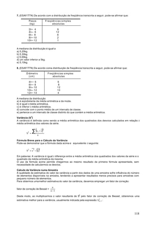 7. (ESAF/TTN) De acordo com a distribuição de freqüência transcrita a seguir, pode-se afirmar que:

            Pesos                   Freqüências simples
            (kg)                         absolutas

          2I        4                           9
          4I        6                          12
          6l       8                            6
          8I       10                           2
         10I       12                           1


A mediana da distribuição é igual a
a) 5,20kg.
b) 5,30kg.
c) 5,00kg.
d) um valor inferior a 5kg.
e) 5,10kg.

8. (ESAF/TTN) De acordo coma distribuição de freqüência transcrita a seguir, pode-se afirmar que:

        Diâmetro                     Freqüências simples
          (cm)                          absolutas

          4I        6                          6
          6I       8                            8
          8I       10                          12
         10I       12                          10
         12I       14                          4

A mediana da distribuição
a) é eqüidistante da média aritmética e da moda.
b) é igual à média aritmética.
c) é inferior à média aritmética.
d) coincide com o ponto médio de um intervalo de classe.
e) pertence a um intervalo de classe distinto do que contém a média aritmética.

Variância (S 2)
A variância é definida como sendo a média aritmética dos quadrados dos desvios calculados em relação à
média aritmética dos valores da série.


                  ∑ (x − x )
                                2
            2           i
        S       =
                        n

Fórmula Breve para o Cálculo da Variância
Pode-se demonstrar que a fórmula dada acima e equivalente à seguinte:


        S2 = x 2 − x  ()    2



Em palavras: A variância é igual à diferença entre a média aritmética dos quadrados dos valores da série e o
quadrado da média aritmética da mesma.
O uso da fórmula acima permite chegarmos ao mesmo resultado da primeira fórmula apresentada, sem
necessidade de calcularmos os desvios.

Calculo da Variância numa Amostra
A qualidade da estimativa do valor da variância a partir dos dados de uma amostra sofre influência do número
de elementos disponíveis na amostra, tendendo a apresentar resultados menos precisos para amostras com
pequeno número de elementos.
Para obtermos uma melhor estimativa do valor da variância, devemos empregar um fator de correção:

                                         n
fator de correção de Bessel =
                                        n −1

Deste modo, ao multiplicarmos o valor resultante de S2 pelo fator de correção de Bessel, obteremos uma
estimativa melhor para a variância, usualmente indicada pela expressão S2 1 :
                                                                        n−




                                                                                                        118
 