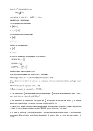 isolando "x" na igualdade tem-se:

        3x-x-x=2+25
           x=27

Logo, o total de balas é: 3x = 3 x 27 = 81 balas.

EXERCÍCIOS PROPOSTOS

1. Efetue as expressões abaixo.
    1 2 3
a) + −
    2 3 4
     1   1    1
b) 5 + 2 − 4
     3   5    2

2. Efetue as multiplicações abaixo.
    2 15
a) x
    5 16
     1   1
b) 1 x 2
     3   2

3. Efetue as divisões abaixo.
    3 6
a) ÷
    4 7
     1   1
b) 2 ÷ 1
     2   3

4. Julgue os itens abaixo em verdadeiros (V) ou falsos (F).
                       107
( ) 0,321321321...=
                       333
                   1
( ) 0,00333 ...=
                 300
                  1.114 557
( ) 12,37777...=         =
                    90     45

5. Quanto valem três quintos de 1.500 ?

6. Se cinco oitavos de x são 350, então, qual é o valor de x?

7. Que fração restará de x se subtrairmos três sétimos do seu valor?

8. Se subtrairmos três sétimos do valor de x e, em seguida, retirarmos metade do restante, que fração restará
de x ?

9. Determine o valor da expressão 6,666... x 0,6.

10. Determine o valor da expressão 0,5 ÷ 0,16666... .

                       2                                         4
11. Um garoto possui      da altura de seu pai que correspondem a da altura de seu irmão mais moço. Qual é a
                       3                                         3
altura deste último se a altura do pai é 180 cm?

                                                       3                                    1
12. No primeiro dia de uma jornada, um viajante fez      do percurso. No segundo dia, andou   do restante.
                                                       5                                    3
Quanto falta para completar a jornada se o percurso completo é de 750 km?

13. Se um rapaz separar o dinheiro que tem em três partes, sendo a primeira igual à terça parte e a segunda igual
à metade do total, então a terceira parte será de R$ 35,00. Quanto dinheiro tem este rapaz?

                        1
14. A idade de Antônio é   da idade de Benedito, César tem metade da idade de Antônio e Dilson tem tantos
                        6
anos quantos César e Antônio juntos. Quais são as idades de cada um deles se a soma das quatro idades é 54
anos?




                                                                                                              11
 